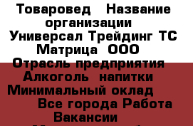 Товаровед › Название организации ­ Универсал-Трейдинг ТС Матрица, ООО › Отрасль предприятия ­ Алкоголь, напитки › Минимальный оклад ­ 20 000 - Все города Работа » Вакансии   . Мурманская обл.,Оленегорск г.